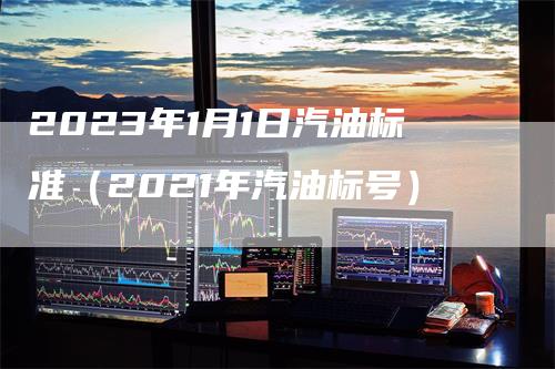 2023年1月1日汽油标准（2021年汽油标号）_https://www.gkizvl.com_原油期货_第1张