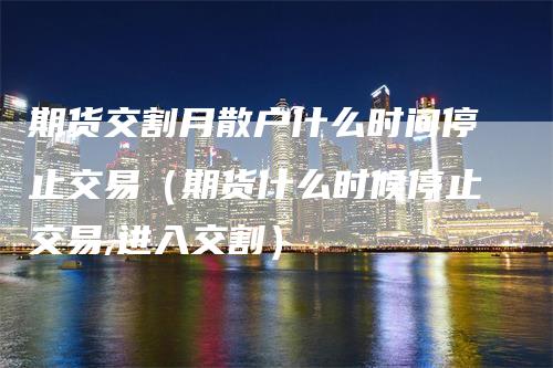 期货交割月散户什么时间停止交易（期货什么时候停止交易,进入交割）_https://www.gkizvl.com_期货技术_第1张