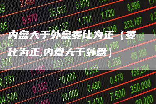 内盘大于外盘委比为正（委比为正,内盘大于外盘）_https://www.gkizvl.com_内盘期货_第1张