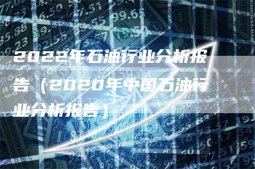 2022年石油行业分析报告（2020年中国石油行业分析报告）_https://www.gkizvl.com_原油期货_第1张