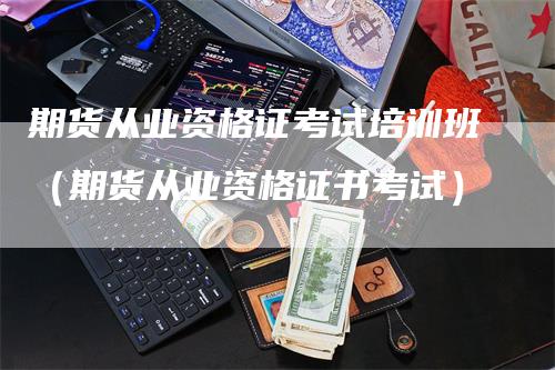 期货从业资格证考试培训班（期货从业资格证书考试）_https://www.gkizvl.com_期货百科_第1张