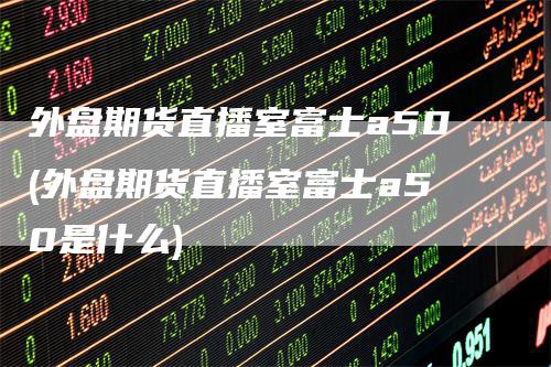 外盘期货直播室富士a50(外盘期货直播室富士a50是什么)_https://www.gkizvl.com_期货直播_第1张