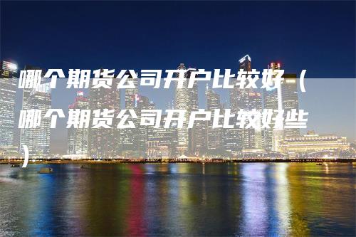 哪个期货公司开户比较好（哪个期货公司开户比较好些）_https://www.gkizvl.com_期货开户_第1张