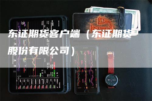 东证期货客户端（东证期货股份有限公司）_https://www.gkizvl.com_期货百科_第1张