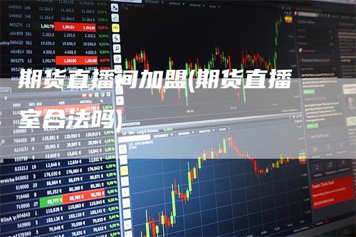 期货直播间加盟(期货直播室合法吗)_https://www.gkizvl.com_期货直播_第1张