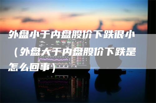 外盘小于内盘股价下跌很小（外盘大于内盘股价下跌是怎么回事）_https://www.gkizvl.com_内盘期货_第1张