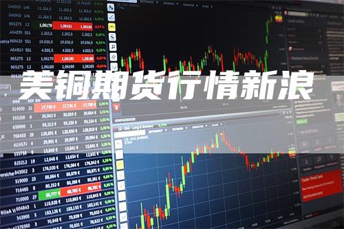 美铜期货行情新浪_https://www.gkizvl.com_期货直播_第1张