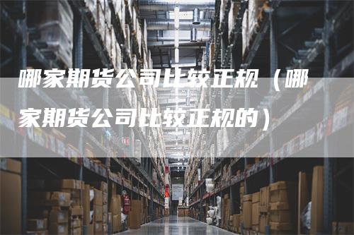 哪家期货公司比较正规（哪家期货公司比较正规的）_https://www.gkizvl.com_期货百科_第1张