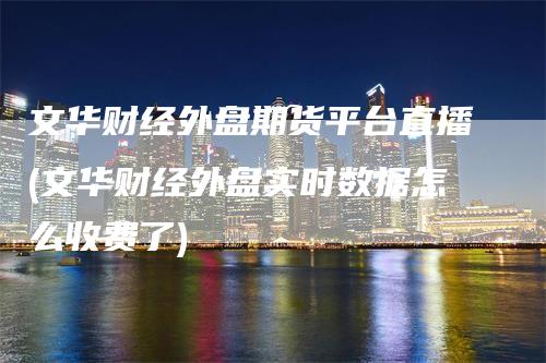 文华财经外盘期货平台直播(文华财经外盘实时数据怎么收费了)_https://www.gkizvl.com_期货直播_第1张