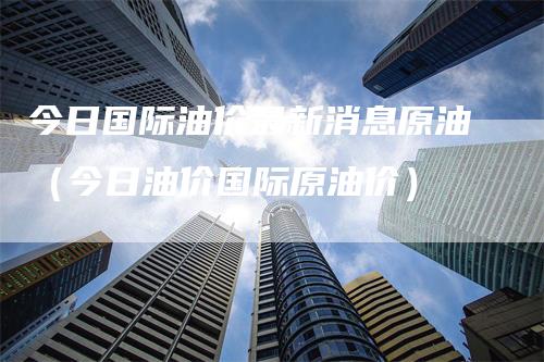 今日国际油价最新消息原油（今日油价国际原油价）_https://www.gkizvl.com_原油期货_第1张