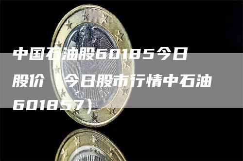 中国石油股60185今日股价（今日股市行情中石油601857）_https://www.gkizvl.com_原油期货_第1张