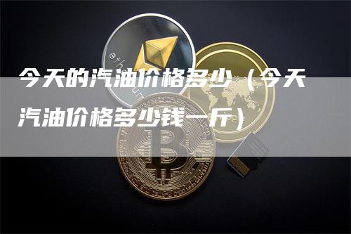 今天的汽油价格多少（今天汽油价格多少钱一斤）_https://www.gkizvl.com_原油期货_第1张