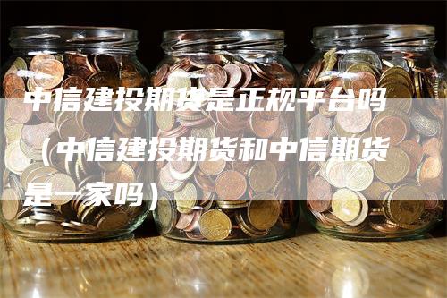 中信建投期货是正规平台吗（中信建投期货和中信期货是一家吗）_https://www.gkizvl.com_期货平台_第1张