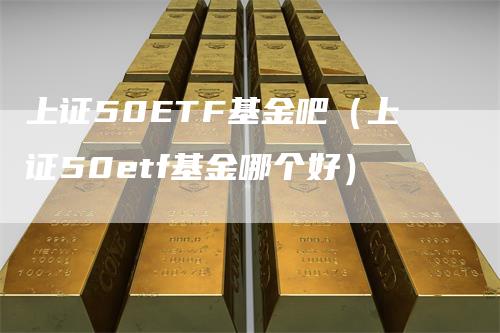 上证50ETF基金吧（上证50etf基金哪个好）_https://www.gkizvl.com_股指期货_第1张