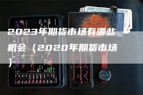 2023年期货市场有哪些机会（2020年期货市场）_https://www.gkizvl.com_期货百科_第1张