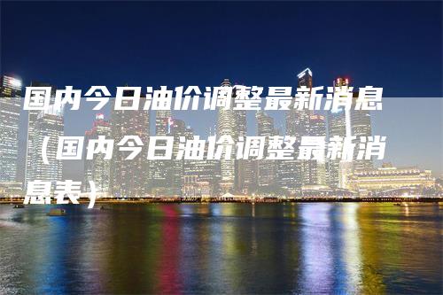 国内今日油价调整最新消息（国内今日油价调整最新消息表）_https://www.gkizvl.com_原油期货_第1张