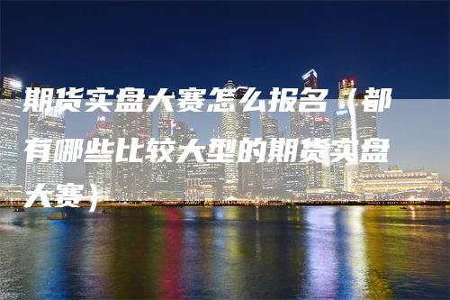 期货实盘大赛怎么报名（都有哪些比较大型的期货实盘大赛）_https://www.gkizvl.com_期货百科_第1张