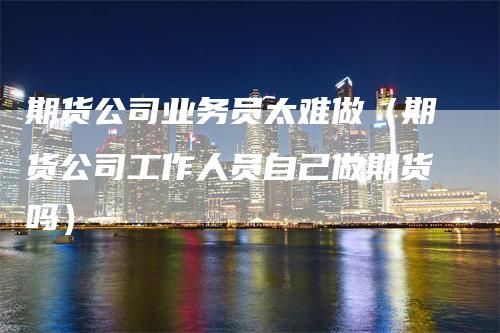 期货公司业务员太难做（期货公司工作人员自己做期货吗）_https://www.gkizvl.com_期货公司_第1张