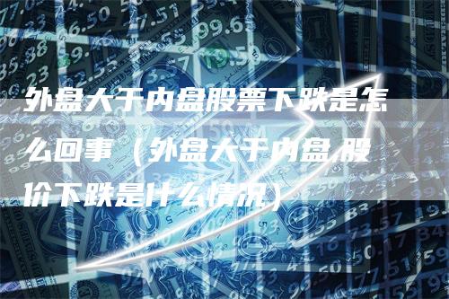 外盘大于内盘股票下跌是怎么回事（外盘大于内盘,股价下跌是什么情况）_https://www.gkizvl.com_内盘期货_第1张