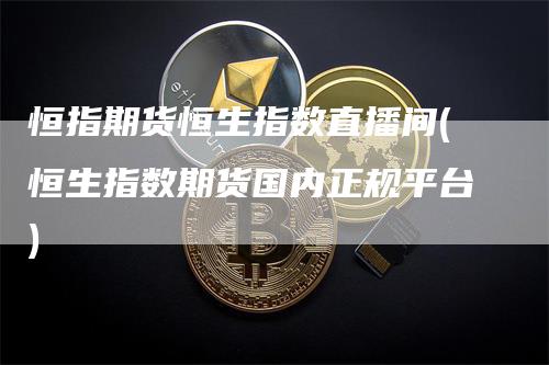 恒指期货恒生指数直播间(恒生指数期货国内正规平台)_https://www.gkizvl.com_期货直播_第1张