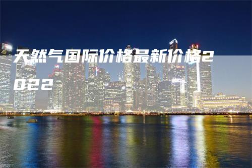 天然气国际价格最新价格2022_https://www.gkizvl.com_期货百科_第1张