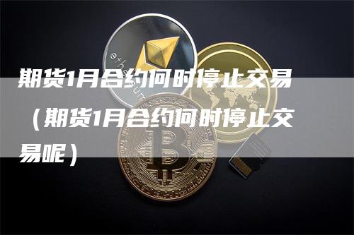 期货1月合约何时停止交易（期货1月合约何时停止交易呢）_https://www.gkizvl.com_期货交易_第1张