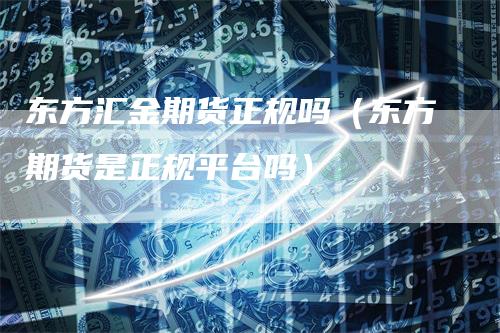 东方汇金期货正规吗（东方期货是正规平台吗）_https://www.gkizvl.com_期货百科_第1张