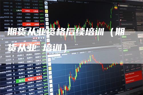 期货从业资格后续培训（期货从业 培训）_https://www.gkizvl.com_期货百科_第1张