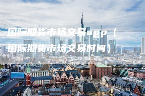 国际期货市场交易app（国际期货市场交易时间）_https://www.gkizvl.com_期货软件_第1张