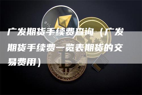 广发期货手续费查询（广发期货手续费一览表期货的交易费用）_https://www.gkizvl.com_期货百科_第1张