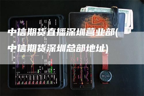 中信期货直播深圳营业部(中信期货深圳总部地址)_https://www.gkizvl.com_期货直播_第1张