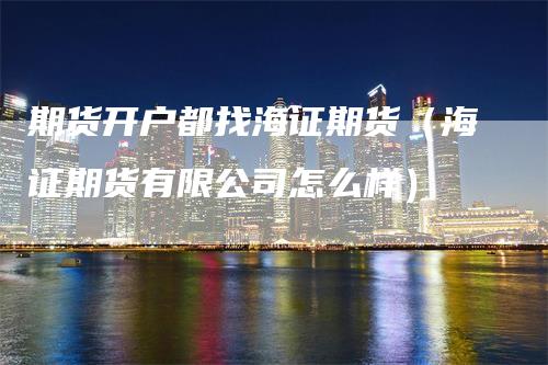 期货开户都找海证期货（海证期货有限公司怎么样）_https://www.gkizvl.com_期货开户_第1张