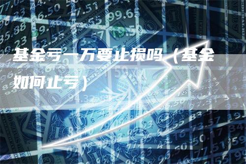 基金亏一万要止损吗（基金如何止亏）_https://www.gkizvl.com_期货入门_第1张