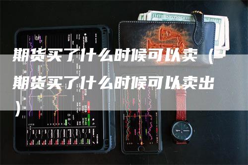 期货买了什么时候可以卖（期货买了什么时候可以卖出）_https://www.gkizvl.com_期货百科_第1张