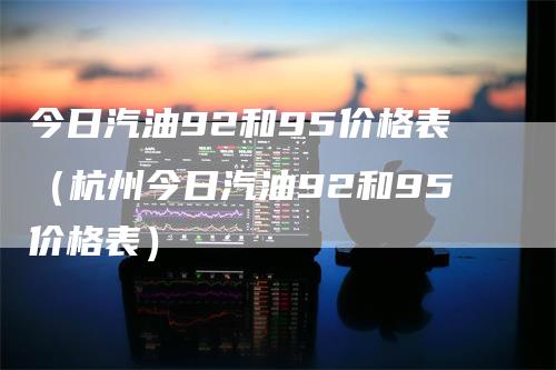 今日汽油92和95价格表（杭州今日汽油92和95价格表）_https://www.gkizvl.com_原油期货_第1张