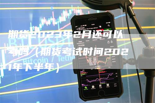 期货2023年2月还可以考吗（期货考试时间2021年下半年）_https://www.gkizvl.com_期货百科_第1张