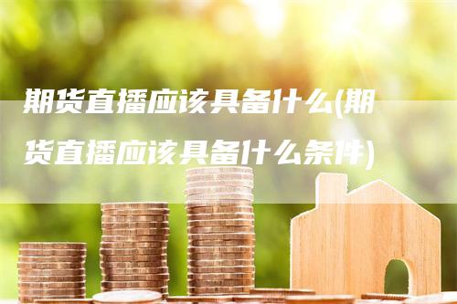 期货直播应该具备什么(期货直播应该具备什么条件)_https://www.gkizvl.com_期货直播_第1张