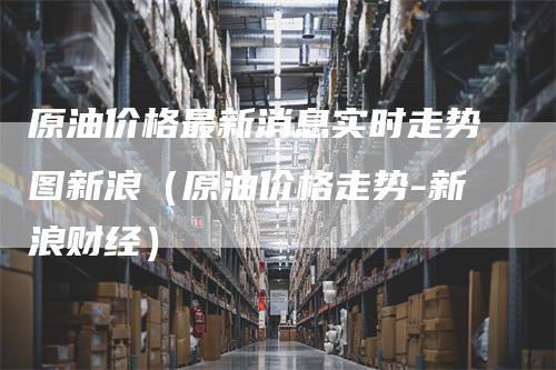 原油价格最新消息实时走势图新浪（原油价格走势-新浪财经）_https://www.gkizvl.com_原油期货_第1张