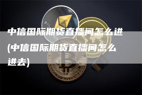 中信国际期货直播间怎么进(中信国际期货直播间怎么进去)_https://www.gkizvl.com_期货直播_第1张