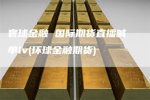 寰球金融 国际期货直播喊单lv(环球金融期货)_https://www.gkizvl.com_期货喊单_第1张