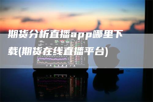 期货分析直播app哪里下载(期货在线直播平台)_https://www.gkizvl.com_期货直播_第1张