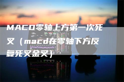 MACD零轴上方第一次死叉（macd在零轴下方反复死叉金叉）_https://www.gkizvl.com_期货培训_第1张