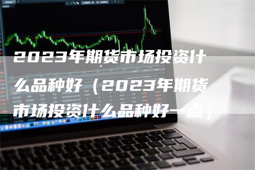 2023年期货市场投资什么品种好（2023年期货市场投资什么品种好一点）_https://www.gkizvl.com_期货品种_第1张