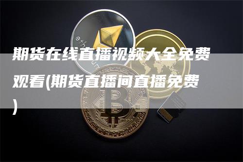 期货在线直播视频大全免费观看(期货直播间直播免费)_https://www.gkizvl.com_期货直播_第1张