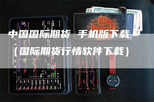 中国国际期货 手机版下载（国际期货行情软件下载）_https://www.gkizvl.com_期货百科_第1张