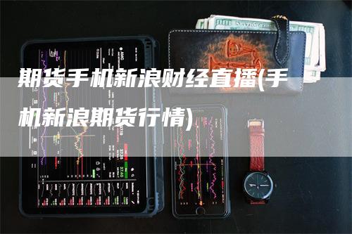 期货手机新浪财经直播(手机新浪期货行情)_https://www.gkizvl.com_期货直播_第1张