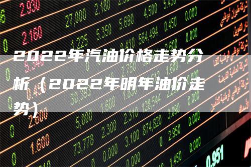 2022年汽油价格走势分析（2022年明年油价走势）_https://www.gkizvl.com_原油期货_第1张