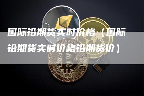 国际铅期货实时价格（国际铅期货实时价格铅期货价）_https://www.gkizvl.com_期货百科_第1张