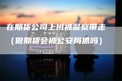 在期货公司上班被警察带走（做期货会被公安局抓吗）_https://www.gkizvl.com_期货公司_第1张