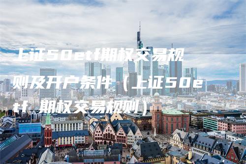 上证50etf期权交易规则及开户条件（上证50etf 期权交易规则）_https://www.gkizvl.com_股指期货_第1张